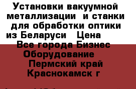 Установки вакуумной металлизации  и станки для обработки оптики из Беларуси › Цена ­ 100 - Все города Бизнес » Оборудование   . Пермский край,Краснокамск г.